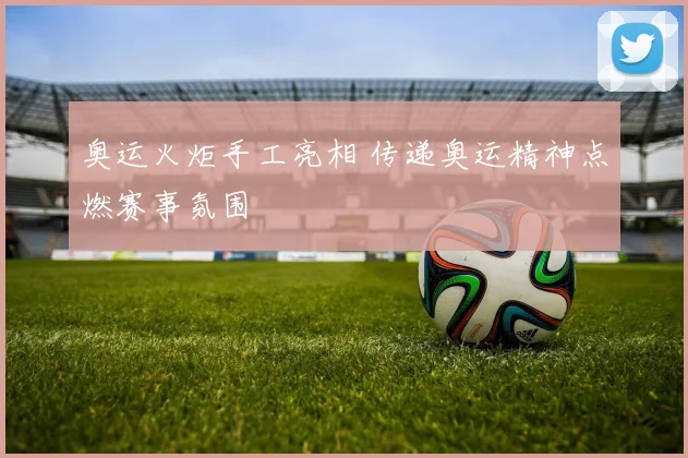 奥运火炬手工亮相 传递奥运精神点燃赛事氛围